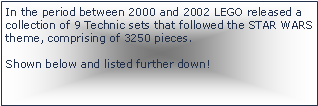 Tekstboks: In the period between 2000 and 2002 LEGO released a collection of 9 Technic sets that followed the STAR WARS theme, comprising of 3250 pieces.Shown below and listed further down!