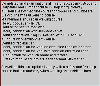 Tekstboks: Completed final examinations at Inverurie Academy, ScotlandCarpenter and Lumber course in Sarpsborg, Norway40 Hours heavy machine course for diggers and bulldozersElektro Thermit rail welding courseMaintenance and repair welding courseHeavy goods vehicle. CECourse for heat related workSafety certification with JernbaneverketCertified for railwelding in Sweden, with PLA and SkV40 hours work environment courseCertified trackbuilderSafety certification for work on electrified lines as 2.personSafety certification for work with earth on electrified linesBI education for work on board of directorsFirst two modules of project leader school with MetierAs well as this i am updated yearly with a safety and first help course that is mandatory when working on electrified lines.